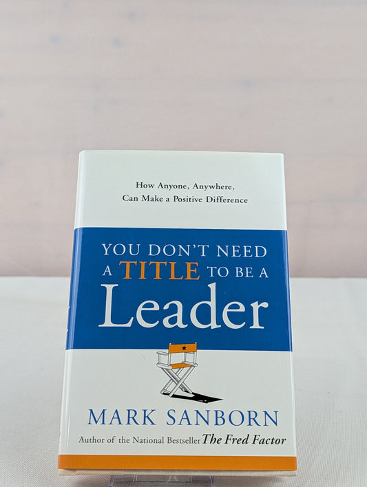 You Don't Need a Title to Be a Leader: How Anyone, Anywhere, Can Make a Positive Difference by Mark Sanborn